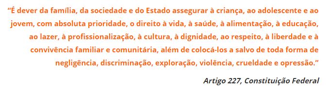 “É dever da família, da sociedade e do Estado assegurar à criança e ao adolescente e ao jovem, com absoluta prioridade, o direito à vida, à saúde, à alimentação, à educação, ao lazer, à profissionalização, à cultura, à dignidade, ao respeito, à liberdade e à convivência familiar e comunitária, além de colocá-los a salvo de toda forma de negligência, discriminação, exploração, violência, crueldade e opressão.”